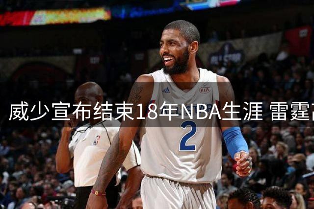 威少宣布结束18年NBA生涯 雷霆高层盛赞其卓越贡献