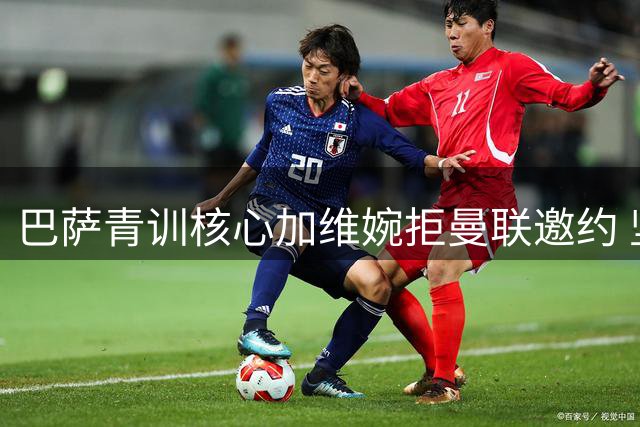巴萨青训核心加维婉拒曼联邀约 坚定留守诺坎普
