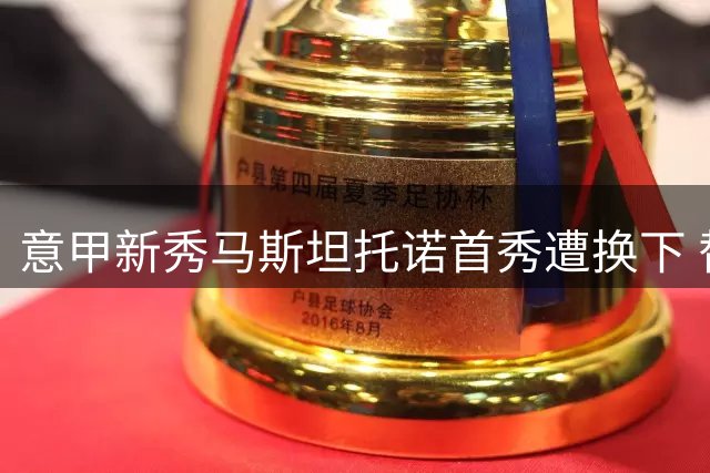 意甲新秀马斯坦托诺首秀遭换下 替补席发泄情绪砸水瓶