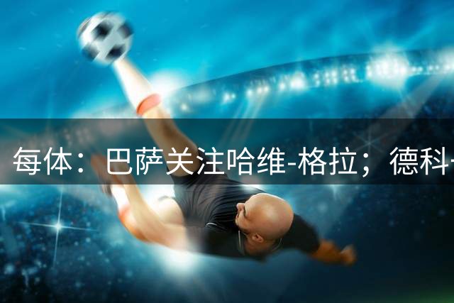 每体：巴萨关注哈维-格拉；德科一直在推进多个目标