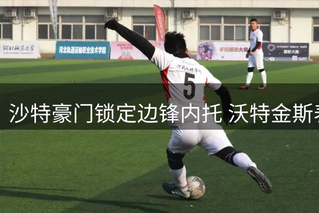 沙特豪门锁定边锋内托 沃特金斯表态愿投新月
