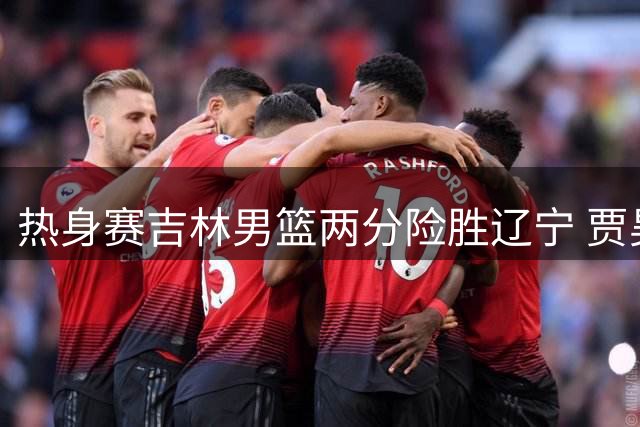 热身赛吉林男篮两分险胜辽宁 贾昊砍下全场最高23分