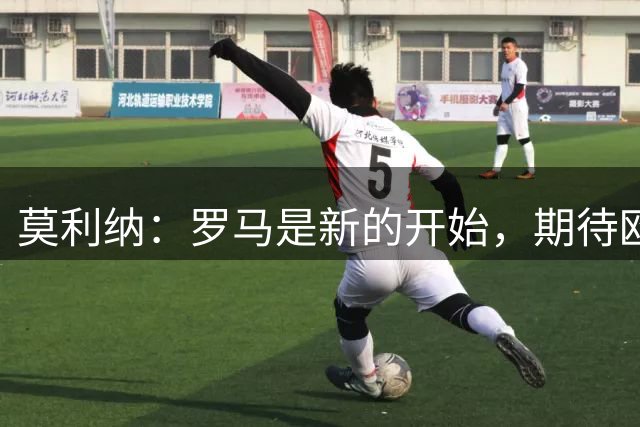 莫利纳：罗马是新的开始，期待欧冠和意甲的挑战
