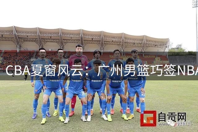 CBA夏窗风云：广州男篮巧签NBA内线 广东队换帅引援暗流涌动
